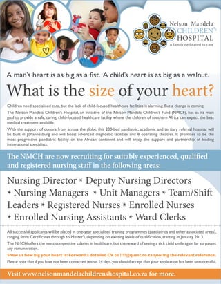 A man’s heart is as big as a fist. A child’s heart is as big as a walnut.
What is the size of your heart?
Nursing Director * Deputy Nursing Directors
* Nursing Managers * Unit Managers * Team/Shift
Leaders * Registered Nurses * Enrolled Nurses
* Enrolled Nursing Assistants * Ward Clerks
Visit www.nelsonmandelachildrenshospital.co.za for more.
Children need specialised care, but the lack of child-focused healthcare facilities is alarming. But a change is coming.
The Nelson Mandela Children’s Hospital, an initiative of the Nelson Mandela Children’s Fund (NMCF), has as its main
goal to provide a safe, caring, child-focused healthcare facility where the children of southern Africa can expect the best
medical treatment available.
With the support of donors from across the globe, this 200-bed paediatric, academic and tertiary referral hospital will
be built in Johannesburg and will boast advanced diagnostic facilities and 8 operating theatres. It promises to be the
most progressive paediatric facility on the African continent and will enjoy the support and partnership of leading
international specialists.
All successful applicants will be placed in one-year specialised training programmes (paediatrics and other associated areas),
ranging from Certificates through to Master’s, depending on existing levels of qualification, starting in January 2013.
The NMCH offers the most competitive salaries in healthcare,but the reward of seeing a sick child smile again far surpasses
any remuneration.
Show us how big your heart is: Forward a detailed CV to ????@quest.co.za quoting the relevant reference.
Please note that if you have not been contacted within 14 days,you should accept that your application has been unsuccessful.
The NMCH are now recruiting for suitably experienced, qualified
and registered nursing staff in the following areas:
 