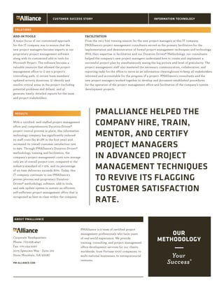 PMALLIANCE HELPED THE
COMPANY HIRE, TRAIN,
MENTOR, AND CERTIFY
PROJECT MANAGERS
IN ADVANCED PROJECT
MANAGEMENT TECHNIQUES
TO REVIVE ITS FLAGGING
CUSTOMER SATISFACTION
RATE.
ADD-IN TOOLS
A major focus of our customized approach
for this IT company was to ensure that the
new project managers became experts in our
proprietary project management software
along with its customized add-in tools for
Microsoft Project. The software became a
valuable resource that allowed the project
management office to 1) see a project’s
controlling path, 2) review team members’
updated activity durations, 3) identify and
resolve critical areas in the project (including
potential problems and delays), and 4)
generate timely, detailed reports for the team
and project stakeholders.
With a certified, well-staffed project management
office and comprehensive Duration-Driven®
project control process in place, this information
technology company has significantly reduced
its staff costs (by $7.2M in the first year) and
increased its overall customer satisfaction rate
to 94%. Through PMAlliance’s Duration-Driven®
methodology, training and facilitation, the
company’s project management costs now average
only 4% of overall project cost, compared to the
industry-standard of 7-12%, and its percentage
of on-time deliveries exceeds 80%. Today, this
IT company continues to use PMAlliance’s
proven process and proprietary Duration-
Driven® methodology, software, add-in tools,
and web update system to sustain an efficient,
self-sufficient project management office that is
recognized as best-in-class within the company.	
	
PMAlliance is a team of certified project
management professionals who have years
of real-world experience. We provide
training, consulting, and project management
office development services for our clients
worldwide, from Fortune 1000 companies, to
multi-national businesses, to entrepreneurial
ventures.
Corporate Headquarters
Phone: 770.938.4947
Fax: 770.234.6997
2075 Spencers Way - Suite 201
Stone Mountain, GA 30087
PM-ALLIANCE.COM
SOLUTIONS
RESULTS
ABOUT PMALLIANCE
CUSTOMER SUCCESS STORY INFORMATION TECHNOLOGY
FACILITATION
From the very first training session for the new project managers at this IT company,
PMAlliance’s project management consultants served as the primary facilitators for the
implementation and demonstration of formal project management techniques and technology.
With their expertise in facilitation and our Duration-Driven® Methodology, our consultants
helped the company’s new project managers understand how to create and implement a
successful project plan by simultaneously seeing the big picture and level of granularity. The
project management staff also mastered the necessary communication, collaboration, and
reporting tasks for the office to serve as an information clearinghouse to keep all stakeholders
informed and accountable for the progress of a project. PMAlliance’s consultants and the
new project managers worked together to develop and document established procedures
for the operation of the project management office and facilitation of the company’s system
development projects.
 