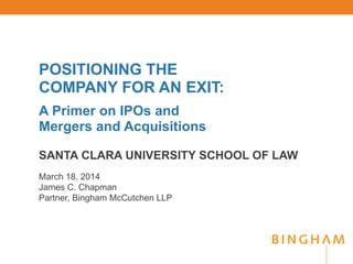 POSITIONING THE
COMPANY FOR AN EXIT:
A Primer on IPOs and
Mergers and Acquisitions
SANTA CLARA UNIVERSITY SCHOOL OF LAW
March 18, 2014
James C. Chapman
Partner, Bingham McCutchen LLP
 