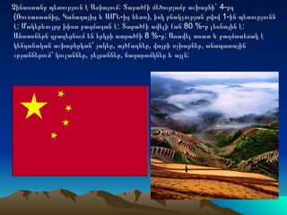 Չինաստանը պետություն է Ասիայում: Տարածքի մեծությամբ աշխարհի` 4-րդ
(Ռուսաստանից, Կանադայից և ԱՄՆ-ից հետո), իսկ բնակչության թվով 1-ին պետությունն
է: Մակերևույթը խիստ բազմազան է: Տարածքի ավելի քան 80 %-ը լեռնային է:
Անտառներն զբաղեցնում են երկրի տարածքի 8 %-ը: Առավել առատ և բազմատեսակ է
կենդանական աշխարհըկան՝ յակեր, այծքաղներ, վայրի ոչխարներ, անապատային
շրջաններում՝ կուլաններ, ջեյրաններ, ճագարամկներ և այլն:
 