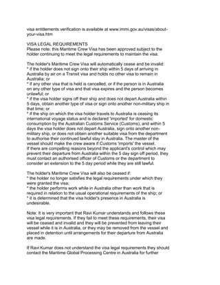 visa entitlements verification is available at www.immi.gov.au/visas/about-
your-visa.htm

VISA LEGAL REQUIREMENTS
Please note: this Maritime Crew Visa has been approved subject to the
holder continuing to meet the legal requirements to maintain the visa.

The holder's Maritime Crew Visa will automatically cease and be invalid:
* if the holder does not sign onto their ship within 5 days of arriving in
Australia by air on a Transit visa and holds no other visa to remain in
Australia; or
* if any other visa that is held is cancelled, or if the person is in Australia
on any other type of visa and that visa expires and the person becomes
unlawful; or
* if the visa holder signs off their ship and does not depart Australia within
5 days, obtain another type of visa or sign onto another non-military ship in
that time; or
* if the ship on which the visa holder travels to Australia is ceasing its
international voyage status and is declared 'imported' for domestic
consumption by the Australian Customs Service (Customs), and within 5
days the visa holder does not depart Australia, sign onto another non-
military ship, or does not obtain another suitable visa from the department
to authorise their continued lawful stay in Australia. The master of the
vessel should make the crew aware if Customs 'imports' the vessel.
If there are compelling reasons beyond the applicant's control which may
prevent their departure from Australia within the 5 day sign off period, they
must contact an authorised officer of Customs or the department to
consider an extension to the 5 day period while they are still lawful.

The holder's Maritime Crew Visa will also be ceased if:
* the holder no longer satisfies the legal requirements under which they
were granted the visa;
* the holder performs work while in Australia other than work that is
required in relation to the usual operational requirements of the ship; or
* it is determined that the visa holder's presence in Australia is
undesirable.

Note: It is very important that Ravi Kumar understands and follows these
visa legal requirements. If they fail to meet these requirements, their visa
will be ceased and invalid and they will be prevented from leaving their
vessel while it is in Australia, or they may be removed from the vessel and
placed in detention until arrangements for their departure from Australia
are made.

If Ravi Kumar does not understand the visa legal requirements they should
contact the Maritime Global Processing Centre in Australia for further
 