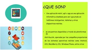 ¿QUE SON?
• Una aplicación móvil, apli o app es una aplicación
informática diseñada para ser ejecutada en
teléfonos inteligentes, tabletas y otros
dispositivos móviles.
• se encuentran disponibles a través de plataformas
de
distribución, operadas por las compañías propietarias
de los sistemas operativos móviles como Android,
iOS, BlackBerry OS, Windows Phone, entre otros
 