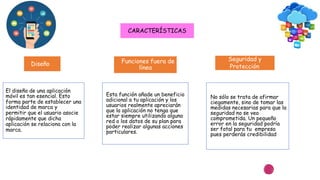 CARACTERÍSTICAS
Diseño Funciones fuera de
línea
Seguridad y
Protección
El diseño de una aplicación
móvil es tan esencial. Esto
forma parte de establecer una
identidad de marca y
permitir que el usuario asocie
rápidamente que dicha
aplicación se relaciona con la
marca.
Esta función añade un beneficio
adicional a tu aplicación y los
usuarios realmente apreciarán
que la aplicación no tenga que
estar siempre utilizando alguna
red o los datos de su plan para
poder realizar algunas acciones
particulares.
No sólo se trata de afirmar
ciegamente, sino de tomar las
medidas necesarias para que la
seguridad no se vea
comprometida. Un pequeño
error en la seguridad podría
ser fatal para tu empresa
pues perderás credibilidad
 