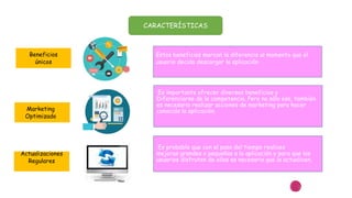 CARACTERÍSTICAS
Estos beneficios marcan la diferencia al momento que el
usuario decida descargar la aplicación
Es importante ofrecer diversos beneficios y
Diferenciarse de la competencia. Pero no sólo eso, también
es necesario realizar acciones de marketing para hacer
conocida la aplicación.
Es probable que con el paso del tiempo realices
mejoras grandes o pequeñas a la aplicación y para que los
usuarios disfruten de ellas es necesario que la actualicen.
Beneficios
únicos
Actualizaciones
Regulares
Marketing
Optimizado
 