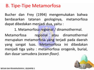B. Tipe-Tipe Metamorfosa
Bucher dan Frey (1994) mengemukakan bahwa
berdasarkan tatanan geologinya, metamorfosa
dapat dibedakan menjadi dua, yaitu :
1. Metamorfosa regional / dinamothermal.
Metamorfosa regional atau dinamothermal
merupakan metamorfosa yang terjadi pada daerah
yang sangat luas. Metamorfosa ini dibedakan
menjadi tiga yaitu : metamorfosa orogenik, burial,
dan dasar samudera (ocean-floor).
 