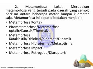 2. Metamorfosa Lokal. Merupakan
metamorfosa yang terjadi pada daerah yang sempit
berkisar antara beberapa meter sampai kilometer
saja. Metamorfosa ini dapat dibedakan menjadi :
• Metamorfosa Kontak
• Pirometamorfosa/Metamorfosa
optalic/Kaustik/Thermal.
• Metamorfosa
Kataklastik/Dislokasi/Kinemati/Dinamik
• Metamorfosa Hidrotermal/Metasotisme
• Metamorfosa Impact
• Metamorfosa Retrogade/Diaropteris
 