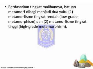 • Berdasarkan tingkat malihannya, batuan
metamorf dibagi menjadi dua yaitu (1)
metamorfisme tingkat rendah (low-grade
metamorphism) dan (2) metamorfisme tingkat
tinggi (high-grade metamorphism).
 
