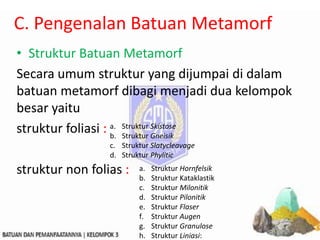 C. Pengenalan Batuan Metamorf
• Struktur Batuan Metamorf
Secara umum struktur yang dijumpai di dalam
batuan metamorf dibagi menjadi dua kelompok
besar yaitu
struktur foliasi :
struktur non folias :
a. Struktur Skistose
b. Struktur Gneisik
c. Struktur Slatycleavage
d. Struktur Phylitic
a. Struktur Hornfelsik
b. Struktur Kataklastik
c. Struktur Milonitik
d. Struktur Pilonitik
e. Struktur Flaser
f. Struktur Augen
g. Struktur Granulose
h. Struktur Liniasi:
 