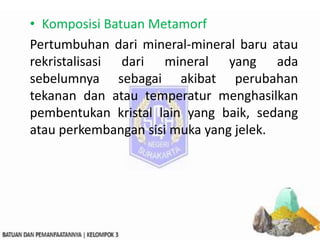 • Komposisi Batuan Metamorf
Pertumbuhan dari mineral-mineral baru atau
rekristalisasi dari mineral yang ada
sebelumnya sebagai akibat perubahan
tekanan dan atau temperatur menghasilkan
pembentukan kristal lain yang baik, sedang
atau perkembangan sisi muka yang jelek.
 