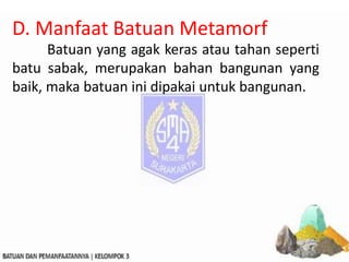 D. Manfaat Batuan Metamorf
Batuan yang agak keras atau tahan seperti
batu sabak, merupakan bahan bangunan yang
baik, maka batuan ini dipakai untuk bangunan.
 