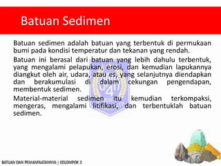 Batuan sedimen adalah batuan yang terbentuk di permukaan
bumi pada kondisi temperatur dan tekanan yang rendah.
Batuan ini berasal dari batuan yang lebih dahulu terbentuk,
yang mengalami pelapukan, erosi, dan kemudian lapukannya
diangkut oleh air, udara, atau es, yang selanjutnya diendapkan
dan berakumulasi di dalam cekungan pengendapan,
membentuk sedimen.
Material-material sedimen itu kemudian terkompaksi,
mengeras, mengalami litifikasi, dan terbentuklah batuan
sedimen.
Batuan Sedimen
 