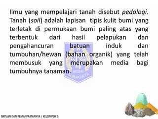 Ilmu yang mempelajari tanah disebut pedologi.
Tanah (soil) adalah lapisan tipis kulit bumi yang
terletak di permukaan bumi paling atas yang
terbentuk dari hasil pelapukan dan
pengahancuran batuan induk dan
tumbuhan/hewan (bahan organik) yang telah
membusuk yang merupakan media bagi
tumbuhnya tanaman.
 