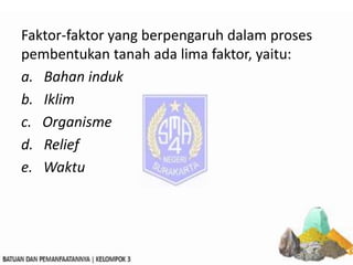 Faktor-faktor yang berpengaruh dalam proses
pembentukan tanah ada lima faktor, yaitu:
a. Bahan induk
b. Iklim
c. Organisme
d. Relief
e. Waktu
 