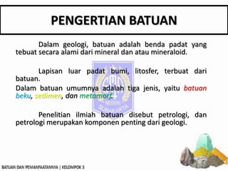 PENGERTIAN BATUAN
Dalam geologi, batuan adalah benda padat yang
tebuat secara alami dari mineral dan atau mineraloid.
Lapisan luar padat bumi, litosfer, terbuat dari
batuan.
Dalam batuan umumnya adalah tiga jenis, yaitu batuan
beku, sedimen, dan metamorf.
Penelitian ilmiah batuan disebut petrologi, dan
petrologi merupakan komponen penting dari geologi.
 