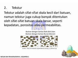 2. Tekstur
Tekstur adalah sifat-sfiat skala kecil dari batuan,
namun tekstur juga cukup banyak ditentukan
oleh sifat-sifat batuan skala besar, seperti
kepadatan, porositas atau permeabilitas.
Butiran dengan Sortasi Baik (Kiri) dan
Butiran dengan Sortasi Buruk (Kanan)
Sumber : https://id.wikipedia.org/wiki/Berkas:Sorting_in_sediment.svg
 