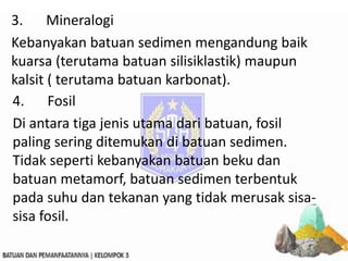 3. Mineralogi
Kebanyakan batuan sedimen mengandung baik
kuarsa (terutama batuan silisiklastik) maupun
kalsit ( terutama batuan karbonat).
4. Fosil
Di antara tiga jenis utama dari batuan, fosil
paling sering ditemukan di batuan sedimen.
Tidak seperti kebanyakan batuan beku dan
batuan metamorf, batuan sedimen terbentuk
pada suhu dan tekanan yang tidak merusak sisa-
sisa fosil.
 