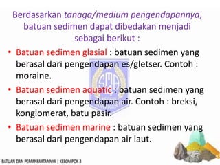 Berdasarkan tanaga/medium pengendapannya,
batuan sedimen dapat dibedakan menjadi
sebagai berikut :
• Batuan sedimen glasial : batuan sedimen yang
berasal dari pengendapan es/gletser. Contoh :
moraine.
• Batuan sedimen aquatic : batuan sedimen yang
berasal dari pengendapan air. Contoh : breksi,
konglomerat, batu pasir.
• Batuan sedimen marine : batuan sedimen yang
berasal dari pengendapan air laut.
 
