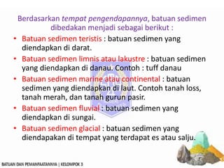 Berdasarkan tempat pengendapannya, batuan sedimen
dibedakan menjadi sebagai berikut :
• Batuan sedimen teristis : batuan sedimen yang
diendapkan di darat.
• Batuan sedimen limnis atau lakustre : batuan sedimen
yang diendapkan di danau. Contoh : tuff danau
• Batuan sedimen marine atau continental : batuan
sedimen yang diendapkan di laut. Contoh tanah loss,
tanah merah, dan tanah gurun pasir.
• Batuan sedimen fluvial : batuan sedimen yang
diendapkan di sungai.
• Batuan sedimen glacial : batuan sedimen yang
diendapakan di tempat yang terdapat es atau salju.
 