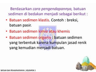 Berdasarkan cara pengendapannya, batuan
sedimen di bedakan menjadi sebagai berikut :
• Batuan sedimen klastis. Contoh : breksi,
batuan pasir.
• Batuan sedimen kimia atau khemis
• Batuan sedimen organis : batuan sedimen
yang terbentuk karena kumpulan jasad renik
yang kemudian menjadi batuan.
 