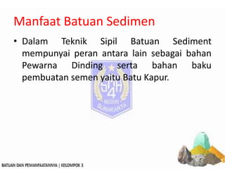 Manfaat Batuan Sedimen
• Dalam Teknik Sipil Batuan Sediment
mempunyai peran antara lain sebagai bahan
Pewarna Dinding serta bahan baku
pembuatan semen yaitu Batu Kapur.
 