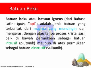 Batuan beku atau batuan igneus (dari Bahasa
Latin: ignis, "api") adalah jenis batuan yang
terbentuk dari magma yang mendingin dan
mengeras, dengan atau tanpa proses kristalisasi,
baik di bawah permukaan sebagai batuan
intrusif (plutonik) maupun di atas permukaan
sebagai batuan ekstrusif (vulkanik).
Batuan Beku
 