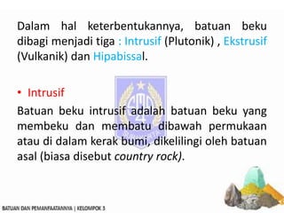 Dalam hal keterbentukannya, batuan beku
dibagi menjadi tiga : Intrusif (Plutonik) , Ekstrusif
(Vulkanik) dan Hipabissal.
• Intrusif
Batuan beku intrusif adalah batuan beku yang
membeku dan membatu dibawah permukaan
atau di dalam kerak bumi, dikelilingi oleh batuan
asal (biasa disebut country rock).
 