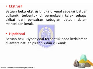• Ekstrusif
Batuan beku ekstrusif, juga dikenal sebagai batuan
vulkanik, terbentuk di permukaan kerak sebagai
akibat dari pencairan sebagian batuan dalam
mantel dan kerak.
• Hipabissal
Batuan beku Hypabyssal terbentuk pada kedalaman
di antara batuan plutonik dan vulkanik.
 