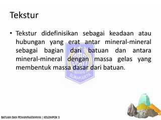 Tekstur
• Tekstur didefinisikan sebagai keadaan atau
hubungan yang erat antar mineral-mineral
sebagai bagian dari batuan dan antara
mineral-mineral dengan massa gelas yang
membentuk massa dasar dari batuan.
 
