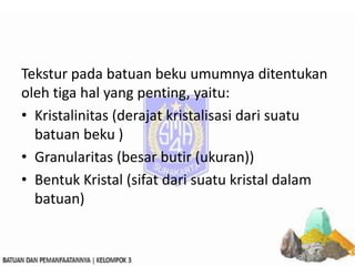 Tekstur pada batuan beku umumnya ditentukan
oleh tiga hal yang penting, yaitu:
• Kristalinitas (derajat kristalisasi dari suatu
batuan beku )
• Granularitas (besar butir (ukuran))
• Bentuk Kristal (sifat dari suatu kristal dalam
batuan)
 