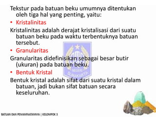 Tekstur pada batuan beku umumnya ditentukan
oleh tiga hal yang penting, yaitu:
• Kristalinitas
Kristalinitas adalah derajat kristalisasi dari suatu
batuan beku pada waktu terbentuknya batuan
tersebut.
• Granularitas
Granularitas didefinisikan sebagai besar butir
(ukuran) pada batuan beku.
• Bentuk Kristal
Bentuk kristal adalah sifat dari suatu kristal dalam
batuan, jadi bukan sifat batuan secara
keseluruhan.
 
