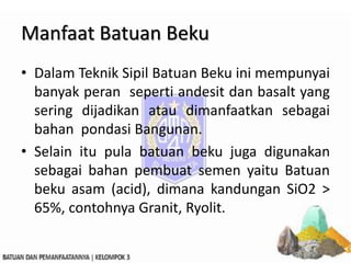 Manfaat Batuan Beku
• Dalam Teknik Sipil Batuan Beku ini mempunyai
banyak peran seperti andesit dan basalt yang
sering dijadikan atau dimanfaatkan sebagai
bahan pondasi Bangunan.
• Selain itu pula batuan beku juga digunakan
sebagai bahan pembuat semen yaitu Batuan
beku asam (acid), dimana kandungan SiO2 >
65%, contohnya Granit, Ryolit.
 