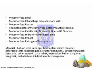 • Metamorfosa Lokal
• Metamorfosa lokal dibagi menjadi enam yaitu :
• Metamorfosa Kontak
• Pirometamorfosa/Metamorfosa optalic/Kaustik/Thermal
• Metamorfosa Kataklastik/ Dislokasi/ Kinemati/ Dinamik
• Metamorfosa Hidrotermal/Metasotisme
• Metamorfosa Impact
• Metamorfosa Retrogade/Diaropteris.
Manfaat : batuan jenis ini sangat bermanfaat dalam memberi
kekerasan serta kekakuan pada struktur bangunan , Batuan yang agak
keras atau tahan seperti batu sabak, merupakan bahan bangunan
yang baik, maka batuan ini dipakai untuk bangunan.
 