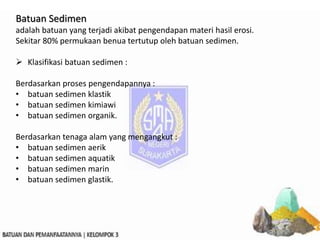 Batuan Sedimen
adalah batuan yang terjadi akibat pengendapan materi hasil erosi.
Sekitar 80% permukaan benua tertutup oleh batuan sedimen.
 Klasifikasi batuan sedimen :
Berdasarkan proses pengendapannya :
• batuan sedimen klastik
• batuan sedimen kimiawi
• batuan sedimen organik.
Berdasarkan tenaga alam yang mengangkut :
• batuan sedimen aerik
• batuan sedimen aquatik
• batuan sedimen marin
• batuan sedimen glastik.
 