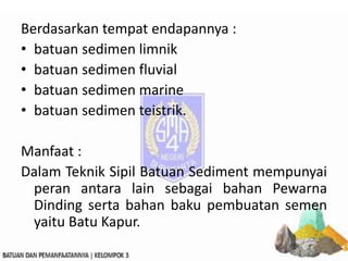 Berdasarkan tempat endapannya :
• batuan sedimen limnik
• batuan sedimen fluvial
• batuan sedimen marine
• batuan sedimen teistrik.
Manfaat :
Dalam Teknik Sipil Batuan Sediment mempunyai
peran antara lain sebagai bahan Pewarna
Dinding serta bahan baku pembuatan semen
yaitu Batu Kapur.
 