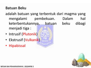 Batuan Beku
adalah batuan yang terbentuk dari magma yang
mengalami pembekuan. Dalam hal
keterbentukannya, batuan beku dibagi
menjadi tiga :
• Intrusif (Plutonik)
• Ekstrusif (Vulkanik)
• Hipabissal
 