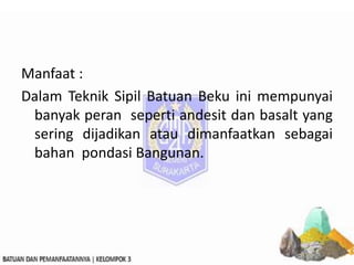 Manfaat :
Dalam Teknik Sipil Batuan Beku ini mempunyai
banyak peran seperti andesit dan basalt yang
sering dijadikan atau dimanfaatkan sebagai
bahan pondasi Bangunan.
 