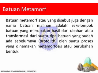Batuan Metamorf
Batuan metamorf atau yang disebut juga dengan
nama batuan malihan adalah sekelompok
batuan yang merupakan hasil dari ubahan atau
transformasi dari suatu tipe batuan yang sudah
ada sebelumnya (protolith) oleh suatu proses
yang dinamakan metamorfosis atau perubahan
bentuk.
 