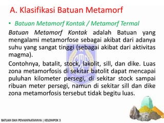 A. Klasifikasi Batuan Metamorf
• Batuan Metamorf Kontak / Metamorf Termal
Batuan Metamorf Kontak adalah Batuan yang
mengalami metamorfose sebagai akibat dari adanya
suhu yang sangat tinggi (sebagai akibat dari aktivitas
magma).
Contohnya, batalit, stock, lakolit, sill, dan dike. Luas
zona metamorfosis di sekitar batolit dapat mencapai
puluhan kilometer persegi, di sekitar stock sampai
ribuan meter persegi, namun di sekitar sill dan dike
zona metamorfosis tersebut tidak begitu luas.
 