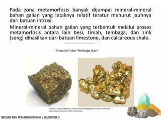 Pada zona metamorfosis banyak dijumpai mineral-mineral
bahan galian yang letaknya relatif teratur menurut jauhnya
dari batuan intrusi.
Mineral-mineral bahan galian yang terbentuk melalui proses
metamorfosis antara lain besi, timah, tembaga, dan zink
(seng) dihasilkan dari batuan limestone, dan calcareous shale.
Emas (kiri) dan Tembaga (kan)
Sumber : http://ridwanaz.com/umum/alam/pengertian-batuan-metamorf-
jenis-batuan-metamort-dan-contohnya/
 