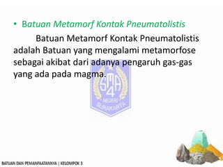 • Batuan Metamorf Kontak Pneumatolistis
Batuan Metamorf Kontak Pneumatolistis
adalah Batuan yang mengalami metamorfose
sebagai akibat dari adanya pengaruh gas-gas
yang ada pada magma.
 