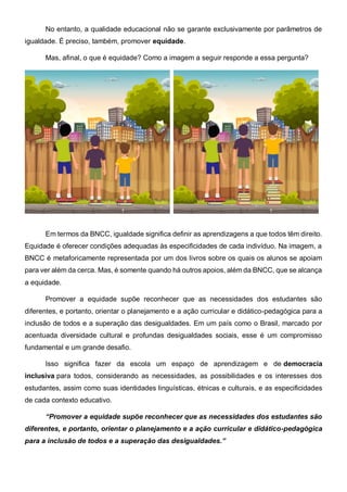No entanto, a qualidade educacional não se garante exclusivamente por parâmetros de
igualdade. É preciso, também, promover equidade.
Mas, afinal, o que é equidade? Como a imagem a seguir responde a essa pergunta?
Em termos da BNCC, igualdade significa definir as aprendizagens a que todos têm direito.
Equidade é oferecer condições adequadas às especificidades de cada indivíduo. Na imagem, a
BNCC é metaforicamente representada por um dos livros sobre os quais os alunos se apoiam
para ver além da cerca. Mas, é somente quando há outros apoios, além da BNCC, que se alcança
a equidade.
Promover a equidade supõe reconhecer que as necessidades dos estudantes são
diferentes, e portanto, orientar o planejamento e a ação curricular e didático-pedagógica para a
inclusão de todos e a superação das desigualdades. Em um país como o Brasil, marcado por
acentuada diversidade cultural e profundas desigualdades sociais, esse é um compromisso
fundamental e um grande desafio.
Isso significa fazer da escola um espaço de aprendizagem e de democracia
inclusiva para todos, considerando as necessidades, as possibilidades e os interesses dos
estudantes, assim como suas identidades linguísticas, étnicas e culturais, e as especificidades
de cada contexto educativo.
“Promover a equidade supõe reconhecer que as necessidades dos estudantes são
diferentes, e portanto, orientar o planejamento e a ação curricular e didático-pedagógica
para a inclusão de todos e a superação das desigualdades.”
 