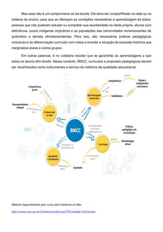 Mas esse não é um compromisso só da escola. Ele deve ser compartilhado na rede ou no
sistema de ensino, para que se ofereçam as condições necessárias à aprendizagem de todos:
pessoas que não puderam estudar ou completar sua escolaridade na idade própria, alunos com
deficiência, povos indígenas originários e as populações das comunidades remanescentes de
quilombos e demais afrodescendentes. Para isso, são necessárias práticas pedagógicas
inclusivas e de diferenciação curricular com vistas a reverter a situação de exclusão histórica que
marginaliza esses e outros grupos.
Em outras palavras, é no cotidiano escolar que se garantirão as aprendizagens a que
todos os alunos têm direito. Nesse contexto, BNCC, currículos e propostas pedagógicas devem
ser reconhecidos como instrumentos a serviço da melhoria da qualidade educacional.
Material disponibilizado pelo curso para Gestores do Mec
http://avamec.mec.gov.br/#/instituicao/seb/curso/2769/unidade/1162/acessar
 