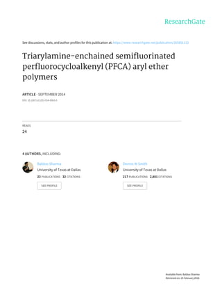 See	discussions,	stats,	and	author	profiles	for	this	publication	at:	https://www.researchgate.net/publication/265851113
Triarylamine-enchained	semifluorinated
perfluorocycloalkenyl	(PFCA)	aryl	ether
polymers
ARTICLE	·	SEPTEMBER	2014
DOI:	10.1007/s13203-014-0063-0
READS
24
4	AUTHORS,	INCLUDING:
Babloo	Sharma
University	of	Texas	at	Dallas
23	PUBLICATIONS			32	CITATIONS			
SEE	PROFILE
Dennis	W	Smith
University	of	Texas	at	Dallas
217	PUBLICATIONS			2,881	CITATIONS			
SEE	PROFILE
Available	from:	Babloo	Sharma
Retrieved	on:	25	February	2016
 