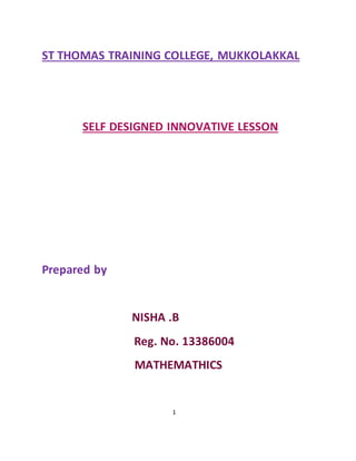 ST THOMAS TRAINING COLLEGE, MUKKOLAKKAL 
SELF DESIGNED INNOVATIVE LESSON 
1 
Prepared by 
NISHA .B 
Reg. No. 13386004 
MATHEMATHICS 
 