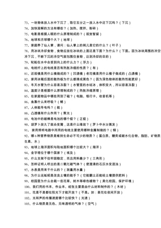 73、一块物体放入水中下沉了，取它五分之一放入水中还下沉吗？（下沉）
74、加快溶解的方法有哪些？（加热、搅拌、粉碎）
75、电影是根据人眼的什么原理制成的？（视觉暂留）
76、地球和月球哪个大？（地球）
77、家庭养了仙人掌，请问：仙人掌上的刺儿是它的什么？（叶子）
78、用冰块冷却食物，食物应放在冰块的上面还是下面？为什么？（下面。因为冰块周围的冷空气
冷下沉，不断下沉的冷空气就包围住食物，达到冷却的目的）
79、轮船在水中会受到向上的什么力？（浮力）
80、电线杆上的电线是否有热胀冷缩的性质？（有）
81、近视镜是用什么镜做成的？（凹透镜）老花镜是用什么镜子做成的（凸透镜）
82、家用冰箱后面的散热板为什么都漆成黑色？（因为深色物体的散热性能更好）
83、冬天水管为什么容易冻裂？（水管里的水结冰，体积变大，所以容易冻裂）
84、温度计是根据什么原理制成的？（热胀冷缩原理）
85、在家庭物品中哪些用到了磁？（电脑、银行卡、收音机等）
86、鱼靠什么来呼吸？（鳃）
87、人体能导电吗？（能）
88、凸透镜有什么作用？（聚光）
89、电池中的碳棒是电池的哪个极？（正极）
90、胡罗卜放久了就会变蔫，这是什么缘故？（罗卜中水分蒸发）
91、 家用照明电路中所用的电线主要使用哪种金属制做的？（铜）
92、哪 6 种营养物质是维持生命必不可少的物质？（蛋白质、糖类或碳水化合物、脂肪、矿物质、
生素、水）
93、地球上海洋面积与陆地面积哪个比较大？（海洋）
94、金字塔位于哪个国家？（埃及）
95、什么支架不但牢固稳定，而且用料最少？（三角形）
96、怎样证明人呼出的是二氧化碳气体？（使澄清的石灰水变混浊）
97、水表是用来干什么的？（测量用水量）
98、为什么说蚯蚓是改良土壤的能手？（它能翻土还能给土壤提供肥料）
99、校园里为什么会栽一些花草、树木等绿色植物？（美化校园、保护环境）
100、我们用的书本、作业本、纸张主要是由什么材料制作的？（木材）
101、花是不是都在阳光下才能开放？（不是。如：昙花在夜间开放）
102、光和声的传播速度哪个比较快？（光速）
103、什么物质是无色、无味透明的气体？（空气）
 