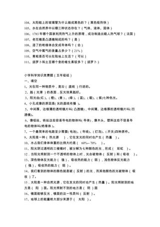 104、太阳能上的玻璃管为什么做成黑色的？（黑色吸热快）
105、水在自然界中以哪三种状态存在？（气体、液体、固体）
106、1783 年哪个国家利用热气上升的原理，成功制造出载人热气球？（法国）
107、老花镜是凸透镜制成的吗？（是）
108、湿了的绝缘体会变成导体吗？（会）
109、空气中氧气的含量占多少？（21%）
110、青蛙是否可以在陆地上生活？（可以）
111、胡罗卜和土豆哪个含的维生素较多？（胡罗卜）



小学科学知识竞赛题（五年级组）
一、填空
1、光在同一种物质中，是沿（ 直线 ）行进的。
2、赿（光滑 ）的表面，反光效果赿好。
3、阳光由(红 )、( 橙)、(黄 ) 、(绿 )、( 蓝)、( 靛)、( 紫)七种色光。
4、小孔成像的原因是( 光的直线传播 )。
5、中间厚、边缘薄的透明镜片叫( 凸透镜)，中间薄、边缘厚的透明镜片叫( 凹
透镜)。
6、像铝丝、铁丝这些容易导电的物体叫( 导体)，像木头、塑料这些不容易导
电的物体叫(绝缘体 )。
7、一个最简单的电路至少需要( 电池)、( 导线)、( 灯泡)、( 开关)四种原件。
9、太阳是一种（ 热光源      ），它在发光的同时也产生（ 热量 ）。
10、水占我们身体体重的比例大约是（ 60%-- 70%        ）。
11、阳光穿过透明的三棱镜时，被分解为七种颜色的光，形成（ 彩虹 ）。
12．当阳光照射到一个不透明的物体上时，光会被物体（ 反射）和（吸收              ）。
13、深色物体反光能力（ 强）、吸收热的能力（ 弱），浅色物体反光能力
（ 强）、吸收热的能力（ 弱 ）。
14、我们看到的物体的颜色就是被（ 反射）的光，而其他颜色的光被物体（ 吸
收 ）了。
15．太阳是一种自然光源，它在发光的同时也产生（热量）。阳光照射到的地
方是（ 阳 ）面。阳光照射不到的地方是（ 阴 ）面
16、镜面能够反光，镜面的这一性质叫（ 反射 ）。
17、地球上的能量绝大部分来源于（ 太阳 ）。
 