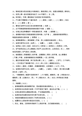 18、物体反射太阳光的能力与物体的（ 颜色深浅）和（ 表面光滑程度）等有关。
19、世界上第一座太阳能发电站于 1969 年建于（ 法 ）国。
20、科学家（ 牛顿）曾经做过“光的混合”的实验研究。
21、产生影子需要有三个基本条件：（1）要有（ 光源 ）；（2）要有 （ 挡光
体 ）；（3）要有 （ 屏 ） 。
22、像电灯这样可以自己发光的物体叫做 （ 光源 ）。
23、从不同侧面照射得到的物体的影子叫做 （ 投影 ） 。
24、生物之间这种像链环一样的食物关系，叫做 （ 食物链 ）。
25、食物链中能自己制造食物的生物叫做（ 生产者 ） ，直接或间接消费别人
制造的食物的生物叫做 （ 消费者 ） 。
26、食物链通常从 （绿色植物）开始，到（凶猛的肉食动物 ） 终止。
27、地球内部可以分成 （地壳） 、（ 地幔） 、（地核） 三部分。
28、地壳由（岩石）组成，岩石分为（沉积岩）（岩浆岩）（变质岩）三种。
29、空气受热后会(上升),周围的( 冷空气 )会过来补充，从而形成（ 风 ），简单
地说风就是（空气流动）的结果。
30、蚯蚓喜欢（阴暗潮湿）的环境，企鹅喜欢（寒冷）的环境，仙人掌喜欢
（干燥）环境，动物和植物的生存都需要（一定）的环境。
31、通过实验我们知道，种子发芽必需 （水）、（温度）、（空气） 三个条件。
32、一天中阳光下物体影子的 （大小）和（方向 ）都要发生变化。
33、光是沿 （直线） 传播的，传播速度很快，达到每秒 （ 30 万）千米。
34、地球的内部可分成（地壳）、 （地幔）、（地核） 三部分，绝大部分地震
发生在 （地壳 ）内。
35、一株植物有（根茎叶花果实种子 ）六个器官。植物用（ 根 ）来吸收水分，
植物用（ 茎 ）运输水分，用（ 叶）蒸发水分，用（ 光合）作用给自己制造
营养。
二、判断题（20 分）
1、食物链通常从绿色植物开始，到凶猛的肉食动物终止。（ ∨ ）
2、自然界的生态系统中如果一个环节受到了破坏，就会失去平衡。（ ∨ ）
3、太阳灶是利用凸透镜会聚光线、产生高温的原理。（       ）
4、地表的地形地貌在短时间内是不会变化的。 （     ）
5、 教室的墙壁涂成白色是为了利用光的反射。（ ∨ ）
6、地震和火山是地球内部运动引起的。（ ∨ ）
7、风化、侵蚀、沉积等作用破坏了人类的环境，它们都是有害的。（       ）
 