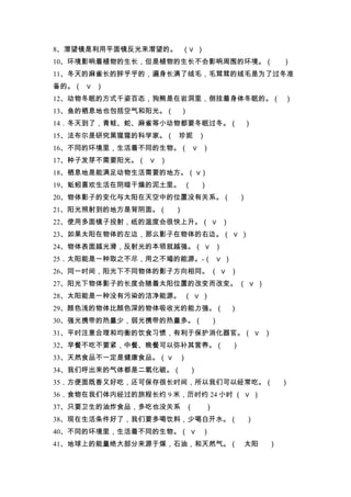8、潜望镜是利用平面镜反光来潜望的。 （∨ ）
10、环境影响着植物的生长，但是植物的生长不会影响周围的环境。（                      ）
11、冬天的麻雀长的胖乎乎的，遍身长满了绒毛，毛茸茸的绒毛是为了过冬准
备的。（ ∨ ）
12、动物冬眠的方式千姿百态，狗熊是在岩洞里，倒挂着身体冬眠的。（ ）
13、鱼的栖息地也包括空气和阳光。（    ）
14．冬天到了，青蛙、蛇、麻雀等小动物都要冬眠过冬。（               ）
15、法布尔是研究黑猩猩的科学家。（ 珍妮 ）
16、不同的环境里，生活着不同的生物。（ ∨ ）
17、种子发芽不需要阳光。（ ∨ ）
18、栖息地是能满足动物生活需要的地方。（ ∨）
19、蚯蚓喜欢生活在阴暗干燥的泥土里。 （         ）
20、物体影子的变化与太阳在天空中的位置没有关系。（                ）
21、阳光照射到的地方是背阴面。（     ）
22、使用多面镜子投射，纸的温度会很快上升。（ ∨ ）
23、如果太阳在物体的左边，那么影子在物体的右边。（ ∨ ）
24、物体表面越光滑，反射光的本领就越强。（ ∨ ）
25．太阳能是一种取之不尽，用之不竭的能源。-（ ∨ ）
26、同一时间，阳光下不同物体的影子方向相同。 （ ∨ ）
27、阳光下物体影子的长度会随着太阳位置的改变而改变。 （ ∨ ）
28、太阳能是一种没有污染的洁净能源。 （ ∨ ）
29、颜色浅的物体比颜色深的物体吸收光的能力强。（             ）
30、强光携带的热量少，弱光携带的热量多。（            ）
31、平时注意合理和均衡的饮食习惯，有利于保护消化器官。（ ∨ ）
32、早餐不吃不要紧，中餐、晚餐可以弥补其营养。（             ）
33、天然食品不一定是健康食品。（ ∨   ）
34、我们呼出来的气体都是二氧化碳。（       ）
35．方便面既香又好吃，还可保存很长时间，所以我们可以经常吃。（                      ）
36．食物在我们体内经过的旅程长约 9 米，历时约 24 小时 （ ∨ ）
37、只要卫生的油炸食品，多吃也没关系 （         ）
38、现在生活条件好了，我们要多喝饮料，少喝白开水。（                   ）
40、不同的环境里，生活着不同的生物。（ ∨ ）
41、地球上的能量绝大部分来源于煤，石油，和天然气。（               太阳      ）
 
