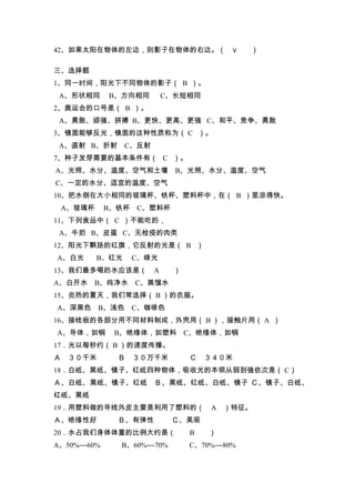 42、如果太阳在物体的左边，则影子在物体的右边。（                ∨   ）

三、选择题
1、同一时间，阳光下不同物体的影子（ B ）。
 A、形状相同      B、方向相同        C、长短相同
2、奥运会的口号是（ B ）。
 A、勇敢、顽强、拼搏 B、更快、更高、更强 C、和平、竞争、勇敢
3、镜面能够反光，镜面的这种性质称为（ C ）。
 A、直射 B、折射      C、反射
7、种子发芽需要的基本条件有（ C ）。
A、光照、水分、温度、空气和土壤             B、光照、水分、温度、空气
C、一定的水分、适宜的温度、空气
10、把水倒在大小相同的玻璃杯、铁杯、塑料杯中，在（ B ）里凉得快。
 A、玻璃杯       B、铁杯   C、塑料杯
11、下列食品中（ C ）不能吃的，
 A、牛奶 B、皮蛋 C、无检疫的肉类
12、阳光下飘扬的红旗，它反射的光是（ B ）
A、白光     B、红光       C、绿光
13、我们最多喝的水应该是（         A    ）
A、白开水 B、纯净水         C、蒸馏水
15、炎热的夏天，我们常选择（ B ）的衣服。
A、深黑色    B、浅色       C、咖啡色
16、接线板的各部分用不同材料制成，外壳用（ B ），接触片用（ A ）
A、导体，如铜       B、绝缘体，如塑料         C、绝缘体，如铜
17．光以每秒约（ B ）的速度传播。
Ａ ３０千米         Ｂ    ３０万千米       Ｃ   ３４０米
18．白纸、黑纸、镜子、红纸四种物体，吸收光的本领从弱到强依次是（ C）
Ａ、白纸、黑纸、镜子、红纸          Ｂ、黑纸、红纸、白纸、镜子 Ｃ、镜子、白纸、
红纸、黑纸
19．用塑料做的导线外皮主要是利用了塑料的（               A ）特征。
Ａ、绝缘性好         Ｂ、有弹性        Ｃ、美观
20．水占我们身体体重的比例大约是（              B   ）
A、50%――60%     B、60%――70%       C、70%――80%
 