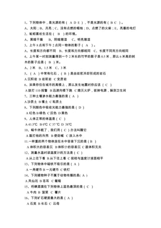1、下列物体中，是光源的有（ A D E ），不是光源的有（ B C ）。
A、太阳；B、月亮；C、没有点燃的蜡烛；D、点燃了的火柴；E、亮着的电灯
2、蚯蚓喜欢生活在（ B ）的环境。
A、黑暗干燥       B、阴暗潮湿         C、明亮潮湿
3、上午 8 点和下午 2 点同一物体的影子（ A ）。
A、长度和方向都不同         B、长度和方向都相同        C、长度不同而方向相同
4、上午某一时刻测量得到一个 2 米长的竹竿的影子是 0.5 米，那么 6 米高的树
木的影子应是（ B ）米。
A、2 米   B、1.5 米   C、3 米
5、（ A ）中常有化石，（ B ）是由岩浆冷却形成的岩石
A 沉积岩 B 岩浆岩 C 变质岩
6、如果你住在城市的高楼上，那么发生地震时你应该 （ C ）
A 拨打 110 报警 B 迅速向楼下跑 C 熄灭火炉，拔掉电源，躲到卫生间
7、三种土壤渗水能力最强的是（ A ）
A 沙质土 B 壤土 C 粘质土
8、下列颜色中吸收光能力最强的是（ D ）
A 红色 B 绿色 C 灰色 D 黑色
9、人体正常的体温是（ C ）
A 41.5℃ B 0℃ C 37 ℃ D 38℃
10、蜗牛休眠了，我们用（ C ）办法叫醒它
A 敲打他的外壳 B 使劲喊 C 放入水中
11.一样重的两个物体放在水中容易下沉的是（B ）
 A 体积大的容易沉 B 体积小的容易沉 C 跟体积无关
12、测量水温时读温度计的方法是（ C ）
A 从上往下看 B 从下往上看 C 视线与温度计液面相平
13、下列物体中磁铁不吸引的是（ A ）
A 一角硬币 B 一元硬币 C 铁钉
14、下列植物种子不属于动物传播的是( A )
A 凤仙花 B 苍耳 C 葡萄
15、将碘酒滴在下列物体上蓝色最深的是（ C ）
 A 牛肉 B 菠菜 C 薯片
16、下列矿石硬度最大的是（ A ）
 A 石英 B 长石 C 云母
 